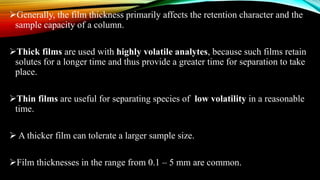 Generally, the film thickness primarily affects the retention character and the
sample capacity of a column.
Thick films are used with highly volatile analytes, because such films retain
solutes for a longer time and thus provide a greater time for separation to take
place.
Thin films are useful for separating species of low volatility in a reasonable
time.
 A thicker film can tolerate a larger sample size.
Film thicknesses in the range from 0.1 – 5 mm are common.
 
