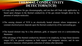 THERMAL CONDUCTIVITY
DETECTORS(TCD)
A very early detector for gas chromatography, and one that still finds wide application, is
based upon changes in the thermal conductivity of the gas stream brought about by the
presence of analyte molecules.
The sensing element of TCD is an electrically heated element whose temperature at
constant electrical power depends upon the thermal conductivity of the surrounding gas.
The heated element may be a fine platinum, gold, or tungsten wire or a semiconducting
thermistor.
The advantage of the thermal conductivity detector is its simplicity, its large linear dynamic
range(~105), its general response to both organic and inorganic species, and its non-
destructive character, which permits collection of solutes after detection.
 