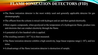FLAME IONIZATION DETECTORS (FID)
The flame ionization detector is the most widely used and generally applicable detector for gas
chromatography.
The effluent from the column is mixed with hydrogen and air and then ignited electrically.
Most organic compounds, when pyrolyzed at the temperature of a hydrogen/air flame, produce ions
and electrons that can conduct electricity through the flame.
A potential of a few hundred volts is applied.
The resulting current (~10-12 A) is then measured.
The flame ionization detector exhibits a high sensitivity, large linear response range (~107), and low
noise.
A disadvantage of the flame ionization detector is destruction of sample.
 