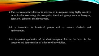The electron-capture detector is selective in its response being highly sensitive
to molecules containing electronegative functional groups such as halogens,
peroxides, quinones, and nitro groups.
It is insensitive to functional groups such as amines, alcohols, and
hydrocarbons.
An important application of the electron-capture detector has been for the
detection and determination of chlorinated insecticides.
 