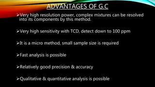 ADVANTAGES OF G.C
Very high resolution power, complex mixtures can be resolved
into its components by this method.
Very high sensitivity with TCD, detect down to 100 ppm
It is a micro method, small sample size is required
Fast analysis is possible
Relatively good precision & accuracy
Qualitative & quantitative analysis is possible
 