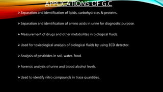 APPLICATIONS OF G.C
Separation and identification of lipids, carbohydrates & proteins.
Separation and identification of amino acids in urine for diagnostic purpose.
Measurement of drugs and other metabolites in biological fluids.
Used for toxicological analysis of biological fluids by using ECD detector.
Analysis of pesticides in soil, water, food.
Forensic analysis of urine and blood alcohol levels.
Used to identify nitro compounds in trace quantities.
 