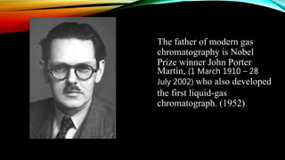 The father of modern gas
chromatography is Nobel
Prize winner John Porter
Martin, (1 March 1910 – 28
July 2002) who also developed
the first liquid-gas
chromatograph. (1952)
 