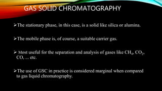GAS SOLID CHROMATOGRAPHY
The stationary phase, in this case, is a solid like silica or alumina.
The mobile phase is, of course, a suitable carrier gas.
 Most useful for the separation and analysis of gases like CH4, CO2,
CO, ... etc.
The use of GSC in practice is considered marginal when compared
to gas liquid chromatography.
 