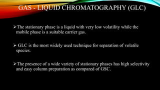 GAS - LIQUID CHROMATOGRAPHY (GLC)
The stationary phase is a liquid with very low volatility while the
mobile phase is a suitable carrier gas.
 GLC is the most widely used technique for separation of volatile
species.
The presence of a wide variety of stationary phases has high selectivity
and easy column preparation as compared of GSC.
 