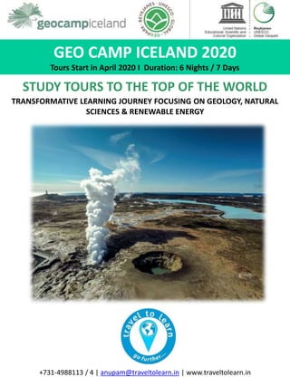 GEO CAMP ICELAND 2020
Tours Start in April 2020 I Duration: 6 Nights / 7 Days
STUDY TOURS TO THE TOP OF THE WORLD
TRANSFORMATIVE LEARNING JOURNEY FOCUSING ON GEOLOGY, NATURAL
SCIENCES & RENEWABLE ENERGY
+731-4988113 / 4 | anupam@traveltolearn.in | www.traveltolearn.in
 