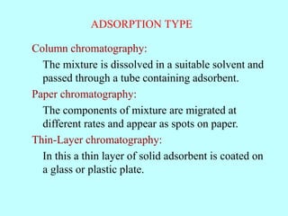 ADSORPTION TYPE
Column chromatography:
The mixture is dissolved in a suitable solvent and
passed through a tube containing adsorbent.
Paper chromatography:
The components of mixture are migrated at
different rates and appear as spots on paper.
Thin-Layer chromatography:
In this a thin layer of solid adsorbent is coated on
a glass or plastic plate.
 