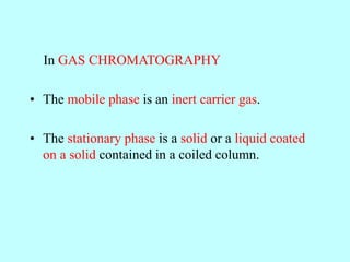 In GAS CHROMATOGRAPHY
• The mobile phase is an inert carrier gas.
• The stationary phase is a solid or a liquid coated
on a solid contained in a coiled column.
 