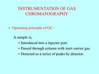 INSTRUMENTATION OF GAS
CHROMATOGRAPHY
• Operating principle of GC:
A sample is,
• Introduced into a injector port.
• Passed through column with inert carrier gas.
• Detected as a series of peaks by detector.
 