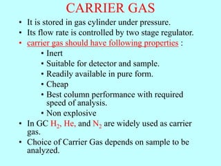CARRIER GAS
• It is stored in gas cylinder under pressure.
• Its flow rate is controlled by two stage regulator.
• carrier gas should have following properties :
• Inert
• Suitable for detector and sample.
• Readily available in pure form.
• Cheap
• Best column performance with required
speed of analysis.
• Non explosive
• In GC H2, He, and N2 are widely used as carrier
gas.
• Choice of Carrier Gas depends on sample to be
analyzed.
 