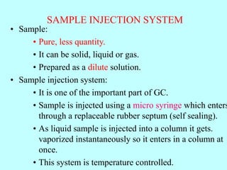 SAMPLE INJECTION SYSTEM
• Sample:
• Pure, less quantity.
• It can be solid, liquid or gas.
• Prepared as a dilute solution.
• Sample injection system:
• It is one of the important part of GC.
• Sample is injected using a micro syringe which enters
through a replaceable rubber septum (self sealing).
• As liquid sample is injected into a column it gets.
vaporized instantaneously so it enters in a column at
once.
• This system is temperature controlled.
 