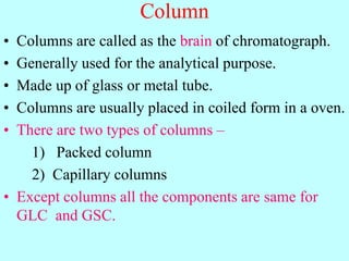Column
• Columns are called as the brain of chromatograph.
• Generally used for the analytical purpose.
• Made up of glass or metal tube.
• Columns are usually placed in coiled form in a oven.
• There are two types of columns –
1) Packed column
2) Capillary columns
• Except columns all the components are same for
GLC and GSC.
 