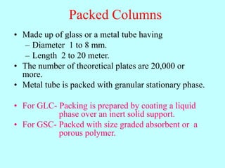 Packed Columns
• Made up of glass or a metal tube having
– Diameter 1 to 8 mm.
– Length 2 to 20 meter.
• The number of theoretical plates are 20,000 or
more.
• Metal tube is packed with granular stationary phase.
• For GLC- Packing is prepared by coating a liquid
phase over an inert solid support.
• For GSC- Packed with size graded absorbent or a
porous polymer.
 