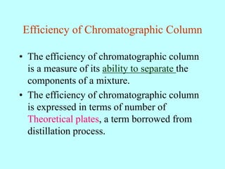 Efficiency of Chromatographic Column
• The efficiency of chromatographic column
is a measure of its ability to separate the
components of a mixture.
• The efficiency of chromatographic column
is expressed in terms of number of
Theoretical plates, a term borrowed from
distillation process.
 