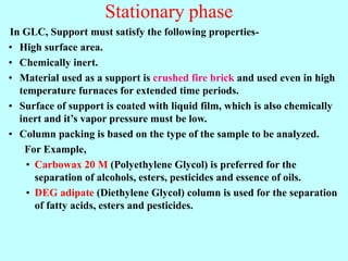 Stationary phase
In GLC, Support must satisfy the following properties-
• High surface area.
• Chemically inert.
• Material used as a support is crushed fire brick and used even in high
temperature furnaces for extended time periods.
• Surface of support is coated with liquid film, which is also chemically
inert and it’s vapor pressure must be low.
• Column packing is based on the type of the sample to be analyzed.
For Example,
• Carbowax 20 M (Polyethylene Glycol) is preferred for the
separation of alcohols, esters, pesticides and essence of oils.
• DEG adipate (Diethylene Glycol) column is used for the separation
of fatty acids, esters and pesticides.
 