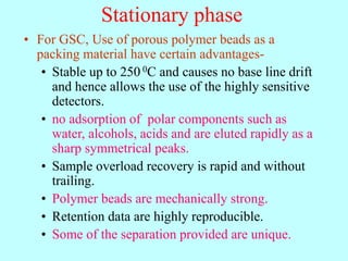 Stationary phase
• For GSC, Use of porous polymer beads as a
packing material have certain advantages-
• Stable up to 250 0C and causes no base line drift
and hence allows the use of the highly sensitive
detectors.
• no adsorption of polar components such as
water, alcohols, acids and are eluted rapidly as a
sharp symmetrical peaks.
• Sample overload recovery is rapid and without
trailing.
• Polymer beads are mechanically strong.
• Retention data are highly reproducible.
• Some of the separation provided are unique.
 