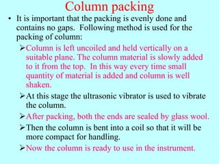 Column packing
• It is important that the packing is evenly done and
contains no gaps. Following method is used for the
packing of column:
Column is left uncoiled and held vertically on a
suitable plane. The column material is slowly added
to it from the top. In this way every time small
quantity of material is added and column is well
shaken.
At this stage the ultrasonic vibrator is used to vibrate
the column.
After packing, both the ends are sealed by glass wool.
Then the column is bent into a coil so that it will be
more compact for handling.
Now the column is ready to use in the instrument.
 