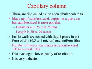 Capillary column
• These are also called as the open tabular columns.
• Made up of stainless steel, copper or a glass etc.
but stainless steel is most popular.
– Diameter is 0.25 to 0.75 mm.
– Length is 30 to 90 meter.
• Inside walls are coated with liquid phase in the
form of thin (0.5 to 1 micron) and uniform film.
• Number of theoretical plates are about several
100 to several 1000.
• Disadvantage – low capacity of resolution.
• It is very delicate.
 