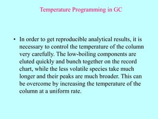 Temperature Programming in GC
• In order to get reproducible analytical results, it is
necessary to control the temperature of the column
very carefully. The low-boiling components are
eluted quickly and bunch together on the record
chart, while the less volatile species take much
longer and their peaks are much broader. This can
be overcome by increasing the temperature of the
column at a uniform rate.
 