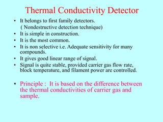 Thermal Conductivity Detector
• It belongs to first family detectors.
( Nondestructive detection technique)
• It is simple in construction.
• It is the most common.
• It is non selective i.e. Adequate sensitivity for many
compounds.
• It gives good linear range of signal.
• Signal is quite stable, provided carrier gas flow rate,
block temperature, and filament power are controlled.
• Principle : It is based on the difference between
the thermal conductivities of carrier gas and
sample.
 