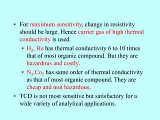 • For maximum sensitivity, change in resistivity
should be large. Hence carrier gas of high thermal
conductivity is used.
• H2, He has thermal conductivity 6 to 10 times
that of most organic compound. But they are
hazardous and costly.
• N2,Co2 has same order of thermal conductivity
as that of most organic compound. They are
cheap and non hazardous.
• TCD is not most sensitive but satisfactory for a
wide variety of analytical applications.
 