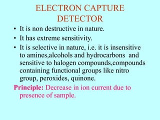 ELECTRON CAPTURE
DETECTOR
• It is non destructive in nature.
• It has extreme sensitivity.
• It is selective in nature, i.e. it is insensitive
to amines,alcohols and hydrocarbons and
sensitive to halogen compounds,compounds
containing functional groups like nitro
group, peroxides, quinone.
Principle: Decrease in ion current due to
presence of sample.
 