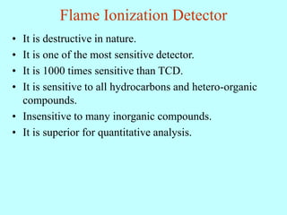 Flame Ionization Detector
• It is destructive in nature.
• It is one of the most sensitive detector.
• It is 1000 times sensitive than TCD.
• It is sensitive to all hydrocarbons and hetero-organic
compounds.
• Insensitive to many inorganic compounds.
• It is superior for quantitative analysis.
 
