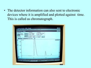 • The detector information can also sent to electronic
devices where it is amplified and plotted against time.
This is called as chromatograph.
 