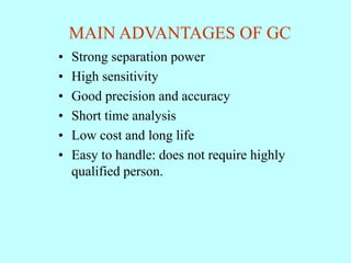 MAIN ADVANTAGES OF GC
• Strong separation power
• High sensitivity
• Good precision and accuracy
• Short time analysis
• Low cost and long life
• Easy to handle: does not require highly
qualified person.
 