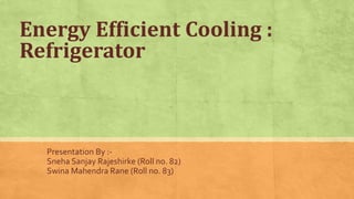 Energy Efficient Cooling :
Refrigerator
Presentation By :-
Sneha Sanjay Rajeshirke (Roll no. 82)
Swina Mahendra Rane (Roll no. 83)
 