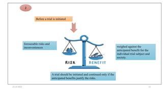 22-12-2023 12
Before a trial is initiated
foreseeable risks and
inconveniences weighed against the
anticipated benefit for the
individual trial subject and
society.
A trial should be initiated and continued only if the
anticipated benefits justify the risks.
2
 