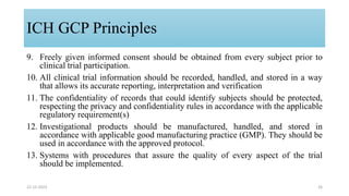 9. Freely given informed consent should be obtained from every subject prior to
clinical trial participation.
10. All clinical trial information should be recorded, handled, and stored in a way
that allows its accurate reporting, interpretation and verification
11. The confidentiality of records that could identify subjects should be protected,
respecting the privacy and confidentiality rules in accordance with the applicable
regulatory requirement(s)
12. Investigational products should be manufactured, handled, and stored in
accordance with applicable good manufacturing practice (GMP). They should be
used in accordance with the approved protocol.
13. Systems with procedures that assure the quality of every aspect of the trial
should be implemented.
22-12-2023 26
ICH GCP Principles
 
