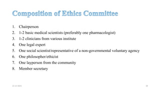 1. Chairperson
2. 1-2 basic medical scientists (preferably one pharmacologist)
3. 1-2 clinicians from various institute
4. One legal expert
5. One social scientist/representative of a non-governmental voluntary agency
6. One philosopher/ethicist
7. One layperson from the community
8. Member secretary
22-12-2023 28
 