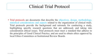 Clinical Trial Protocol
• Trial protocols are documents that describe the objectives, design, methodology,
statistical considerations and aspects related to the organization of clinical trials.
Trial protocols provide the background and rationale for conducting a study,
highlighting specific research questions that are addressed, and taking into
consideration ethical issues. Trial protocols must meet a standard that adheres to
the principles of Good Clinical Practice, and are used to obtain ethics approval by
local Ethics Committees or Institutional Review Boards.
22-12-2023 31
 