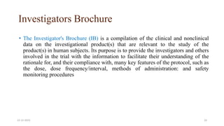 Investigators Brochure
• The Investigator's Brochure (IB) is a compilation of the clinical and nonclinical
data on the investigational product(s) that are relevant to the study of the
product(s) in human subjects. Its purpose is to provide the investigators and others
involved in the trial with the information to facilitate their understanding of the
rationale for, and their compliance with, many key features of the protocol, such as
the dose, dose frequency/interval, methods of administration: and safety
monitoring procedures
22-12-2023 33
 