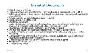 Essential Documents
22-12-2023 35
• Investigator’s brochure
• Signed protocol and amendments, if any, and sample case report form (CRF)
• Information given to trial subject - informed consent form (including all applicable
translations)
• Advertisement for subject recruitment (if used)
• Financial aspects of the trial
• Insurance statement
• Signed agreement between involved parties, e.g.: - Investigator/institution and
sponsor, investigator/institution and CRO, sponsor and CRO,
investigator/institution and authority(ies) (where required)
• Institutional review board/independent ethics committee composition
• Regulatory authority(ies) authorization/approval/ notification of protocol (where
required)
• Curriculum vitae and/or other relevant documents evidencing qualifications of
investigator(s) and sub-investigator(s)
• Certificate(s) of analysis of investigational product(s) shipped
• Master randomisation list
• Clinical study report
 