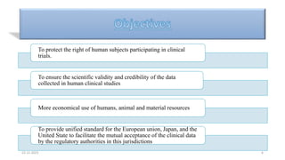 To protect the right of human subjects participating in clinical
trials.
To ensure the scientific validity and credibility of the data
collected in human clinical studies
More economical use of humans, animal and material resources
To provide unified standard for the European union, Japan, and the
United State to facilitate the mutual acceptance of the clinical data
by the regulatory authorities in this jurisdictions
22-12-2023 6
 