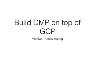 Build DMP on top of
GCP
VMFive - Randy Huang
 