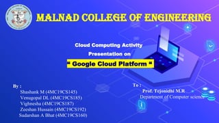 Malnad College of Engineering
Cloud Computing Activity
Presentation on
“ Google Cloud Platform “
By :
Shashank M (4MC19CS145)
Venugopal DL (4MC19CS185)
Vighnesha (4MC19CS187)
Zeeshan Hussain (4MC19CS192)
Sudarshan A Bhat (4MC19CS160)
To :
Prof. Tejonidhi M.R
Department of Computer science
 