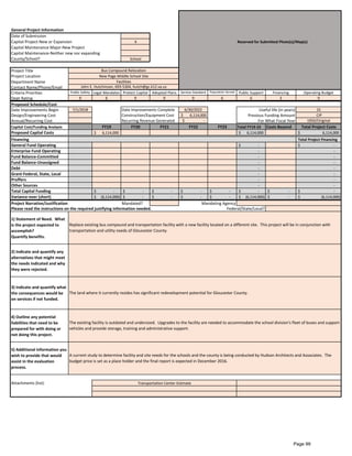 General Project Information
Date of Submission
Capital Project-New or Expansion X Reserved for Submitted Photo(s)/Map(s)
Capital Maintenance Major-New Project
Capital Maintenance-Neither new nor expanding
County/School? School
Project Title
Project Location
Department Name
Contact Name/Phone/Email
Criteria Priorities Public Safety Legal Mandates Protect Capital Adopted Plans Service Standard Population Served Public Support Financing Operating Budget
Dept Rating 9 6 9 9 9 6 6 3 9
Proposed Schedule/Cost
Date Improvements Begin 7/1/2018 Date Improvements Complete 6/30/2022 15
Design/Engineering Cost Construction/Equipment Cost $ 6,114,000 Previous Funding Amount CIP
Annual/Recurring Cost Recurring Revenue Generated $ - 1950/Original
Capital Cost/Funding Analysis FY19 FY20 FY21 FY22 FY23 Total FY19-23 Costs Beyond Total Project Costs
Proposed Capital Costs 6,114,000$ 6,114,000$ 6,114,000$
Financing Total Project Financing
General Fund Operating -$ -$
Enterprise Fund Operating - -
Fund Balance-Committed - -
Fund Balance-Unassigned - -
Debt - -
Grant-Federal, State, Local - -
Proffers - -
Other Sources - -
Total Capital Funding -$ -$ -$ -$ -$ -$ -$ -$
Variance-over (short) (6,114,000)$ -$ -$ -$ -$ (6,114,000)$ -$ (6,114,000)$
Project Narrative/Justification Mandated?
1) Statement of Need. What
is the project expected to
accomplish?
Quantify benefits.
2) Indicate and quantify any
alternatives that might meet
the needs indicated and why
they were rejected.
3) Indicate and quantify what
the consequences would be
on services if not funded.
4) Outline any potential
liabilities that need to be
prepared for with doing or
not doing this project.
5) Additional information you
wish to provide that would
assist in the evaluation
process.
Attachments (list):
Replace existing bus compound and transportation facility with a new facility located on a different site. This project will be in conjunction with
transportation and utility needs of Gloucester County.
The land where it currently resides has significant redevelopment potential for Gloucester County.
The existing facility is outdated and undersized. Upgrades to the facility are needed to accommodate the school division's fleet of buses and support
vehicles and provide storage, training and administrative support.
A current study to determine facility and site needs for the schools and the county is being conducted by Hudson Architects and Associates. The
budget price is set as a place holder and the final report is expected in December 2016.
Transportation Center Estimate
Mandating Agency
Please read the instructions on the required justifying information needed. Federal/State/Local?
For What Fiscal Year
Bus Compound Relocation
New Page Middle School Site
Facilities
John E. Hutchinson, 693-5304, hutch@gc.k12.va.us
Useful life (in years)
Page 99
 
