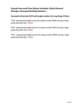 Honeywell will provide GCPS with budget numbers for Long-Range CIP plan:
FY19 - approximate budget amount to replace smaller WSHP serving a single
grade level (SAY 6th) - $215K
FY20 - approximate budget amount to replace smaller WSHP serving a single
grade level (SAY 7th) - $220K
FY21 - approximate budget amount to replace smaller WSHP serving a single
grade level (SAY 8th) - $225K
Excerpt from email from Wayne Verlander, District General
Manager, Honeywell Building Solutions…
Page 80
 