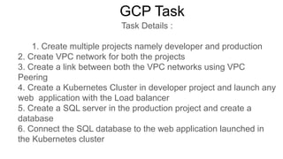 GCP Task
Task Details :
1. Create multiple projects namely developer and production
2. Create VPC network for both the projects
3. Create a link between both the VPC networks using VPC
Peering
4. Create a Kubernetes Cluster in developer project and launch any
web application with the Load balancer
5. Create a SQL server in the production project and create a
database
6. Connect the SQL database to the web application launched in
the Kubernetes cluster
 