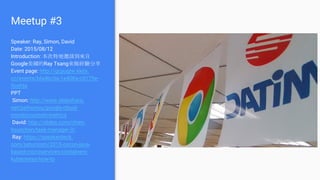Meetup #3
Speaker: Ray, Simon, David
Date: 2015/08/12
Introduction: 本次特地邀請到來自
Google美國的Ray Tsang來做經驗分享
Event page: http://gcpugtw.kktix.
cc/events/bfa4bc0a-1e408a-c5175e-
9cefda
PPT
Simon: http://www.slideshare.
net/peihsinsu/google-cloud-
monitorcustom-metrics
David: http://slides.com/chien-
hsunchen/task-manager-3/
Ray: https://speakerdeck.
com/saturnism/2015-oscon-java-
based-microservices-containers-
kubernetes-how-to
 