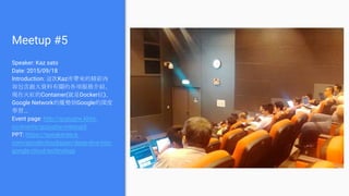 Meetup #5
Speaker: Kaz sato
Date: 2015/09/18
Introduction: 這次Kaz所帶來的精彩內
容包含跟大資料有關的各項服務介紹、
現在火紅的Container(就是Docker拉)、
Google Network的優勢到Google的深度
學習...
Event page: http://gcpugtw.kktix.
cc/events/gcpugtw-meetup5
PPT: https://speakerdeck.
com/googlecloudjapan/deep-dive-into-
google-cloud-technology
 