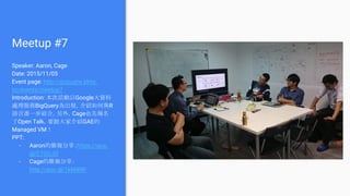 Meetup #7
Speaker: Aaron, Cage
Date: 2015/11/05
Event page: http://gcpugtw.kktix.
cc/events/meetup7
Introduction: 本次活動以Google大資料
處理服務BigQuery為出發，介紹如何與R
語言進一步結合。另外，Cage也先報名
了Open Talk，要跟大家介紹GAE的
Managed VM！
PPT:
- Aaron的簡報分享：https://goo.
gl/E7OGJO
- Cage的簡報分享：
http://goo.gl/1kM4NF
 