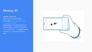 Meetup #9
Speaker: Simon Su
Date: 2015/12/3(四) 19:00
Event page: http://gcpugtw.kktix.
cc/events/meetup9
Introduction: 本次會議為2015年度，
GCPUG.TW成立到現在的回顧活動～
另外，跟大家分享一下Google Cloud上
的認證以及一些好用的學習資源。
PPT:
笑一個～
 