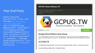 Year End Party
Speaker: Thomas Park
Date: 2015/12/21(一) 16:00 ~ 19:00
Event page: http://gcpugtw.kktix.
cc/events/meetup10-kata
Topic: 本次活動邀請到Google
BigQuery的開發者 - Thomas Park來為
大家分享BigQuery User Define
Function(UDF)與BigQuery的進階設計
與應用，請勿錯過這個大好機會唷！活
動的另一個高潮將是Thomas Park與大
家一起Hackathon一下，讓Googler,
GCPUG member帶領著參加者一起思考
實際應用在專案、工作、日常生活中所
遇到的系統架構。
 