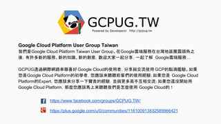 https://www.facebook.com/groups/GCPUG.TW/
https://plus.google.com/u/0/communities/116100913832589966421
Google Cloud Platform User Group Taiwan
我們是Google Cloud Platform Taiwan User Group。在Google雲端服務在台灣地區展露頭角之
後，有許多新的服務、新的知識、新的創意，歡迎大家一起分享，一起了解 Google雲端服務...
GCPUG透過網際網路串聯喜好 Google Cloud的使用者，分享與交流使用 GCP的點滴鑑驗。如果
您是Google Cloud Platform的初學者，您應該來聽聽前輩們的使用經驗；如果您是 Google Cloud
Platform的Expert，您應該來分享一下寶貴的經驗，並與更多高手互相交流；如果您還沒開始用
Google Cloud Platform，那麼您應該馬上來聽聽我們是怎麼使用 Google Cloud的！
 