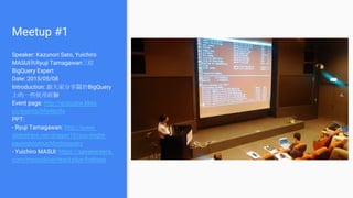 Meetup #1
Speaker: Kazunori Sato, Yuichiro
MASUI與Ryuji Tamagawan三位
BigQuery Expert
Date: 2015/05/08
Introduction: 跟大家分享關於BigQuery
上的一些使用經驗
Event page: http://gcpugtw.kktix.
cc/events/bfa4bc0a
PPT:
- Ryuji Tamagawan: http://www.
slideshare.net/dragan10/you-might-
payingtoomuchforbigquery
- Yuichiro MASUI: https://speakerdeck.
com/masuidrive/react-plus-firebase
 