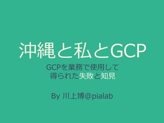 沖縄と私とGCP
GCPを業務で使用して
得られた失敗と知見
By 川上博@pialab
 